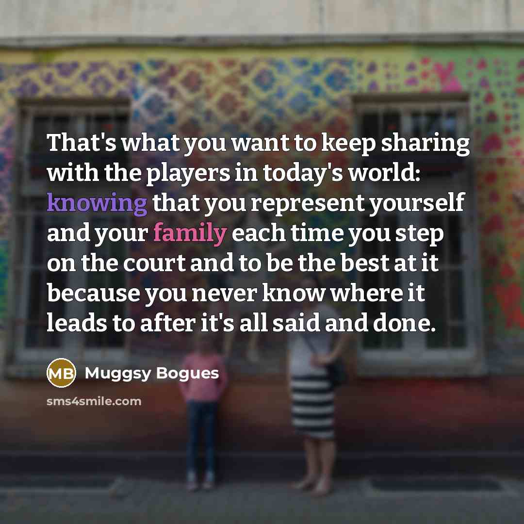 “That's what you want to keep sharing with the players in today's world: knowing that you represent yourself and your family each time you step on the court and to be the best at it because you never know where it leads to after it's all said and done.” quote by Muggsy Bogues
