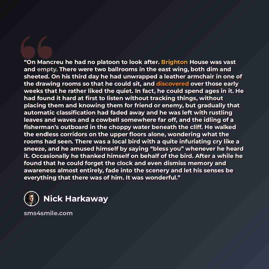 “On Mancreu he had no platoon to look after. Brighton House was vast and empty. There were two ballrooms in the east wing, both dim and sheeted. On his third day he had unwrapped a leather armchair in one of the drawing rooms so that he could sit, and discovered over those early weeks that he…” quote by Nick Harkaway