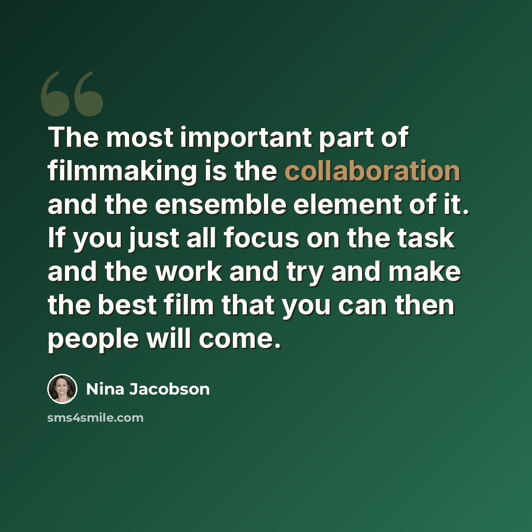 “The most important part of filmmaking is the collaboration and the ensemble element of it. If you just all focus on the task and the work and try and make the best film that you can then people will come.” quote by Nina Jacobson