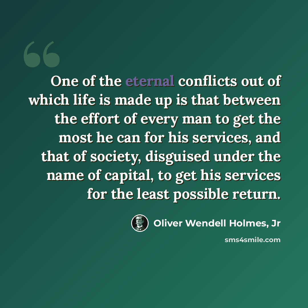 “One of the eternal conflicts out of which life is made up is that between the effort of every man to get the most he can for his services, and that of society, disguised under the name of capital, to get his services for the least possible return.” quote by Oliver Wendell Holmes, Jr