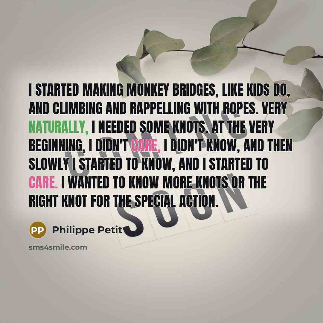 “I started making monkey bridges, like kids do, and climbing and rappelling with ropes. Very naturally, I needed some knots. At the very beginning, I didn't care, I didn't know, and then slowly I started to know, and I started to care. I wanted to know more knots or the right knot for the special…” quote by Philippe Petit