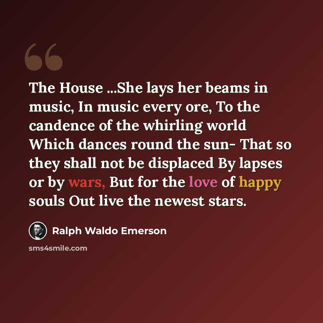 “The House ...She lays her beams in music, In music every ore, To the candence of the whirling world Which dances round the sun- That so they shall not be displaced By lapses or by wars, But for the love of happy souls Out live the newest stars.” quote by Ralph Waldo Emerson