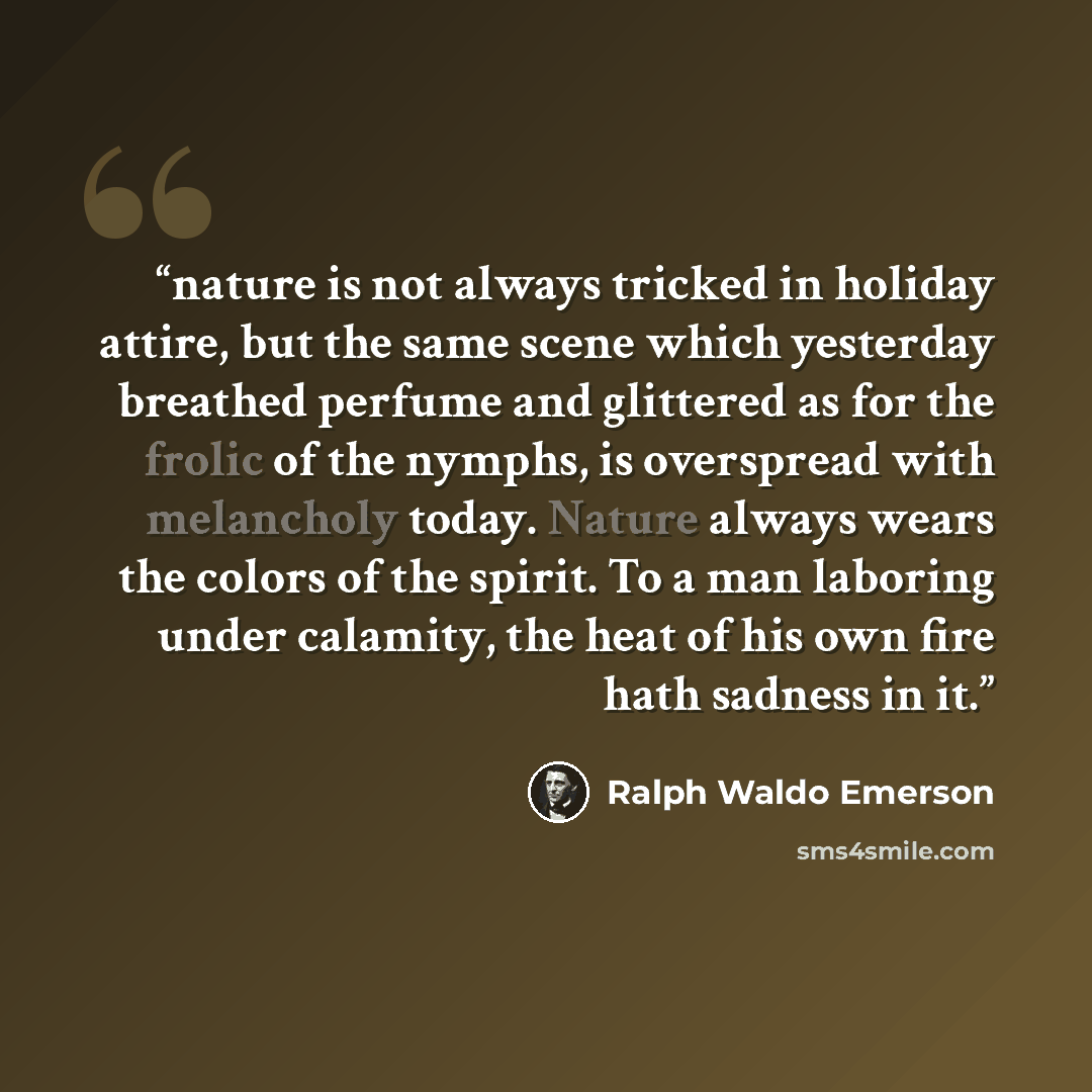 “nature is not always tricked in holiday attire, but the same scene which yesterday breathed perfume and glittered as for the frolic of the nymphs, is overspread with melancholy today. Nature always wears the colors of the spirit. To a man laboring under calamity, the heat of his own fire hath…” quote by Ralph Waldo Emerson