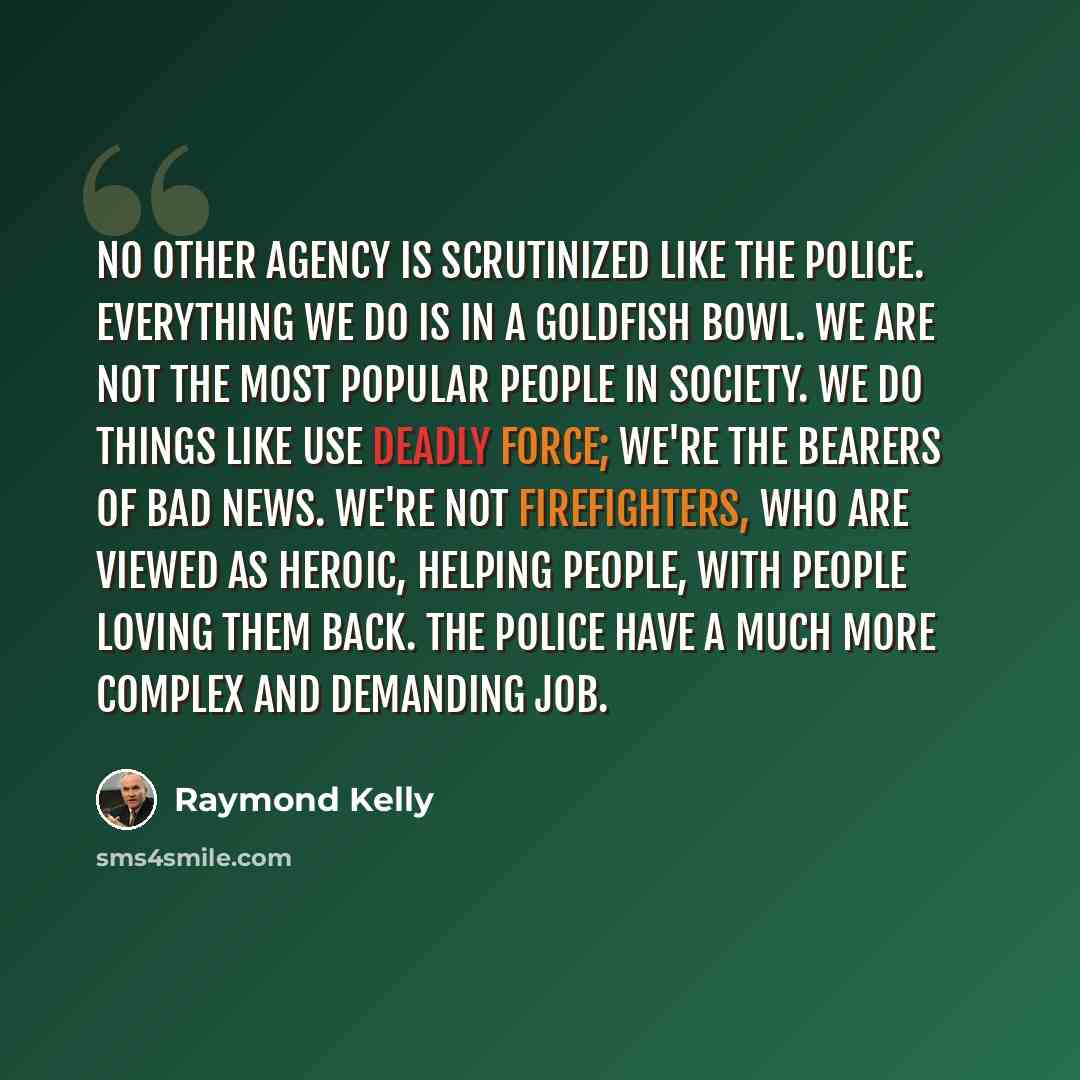 “No other agency is scrutinized like the police. Everything we do is in a goldfish bowl. We are not the most popular people in society. We do things like use deadly force; we're the bearers of bad news. We're not firefighters, who are viewed as heroic, helping people, with people loving them back…” quote by Raymond Kelly