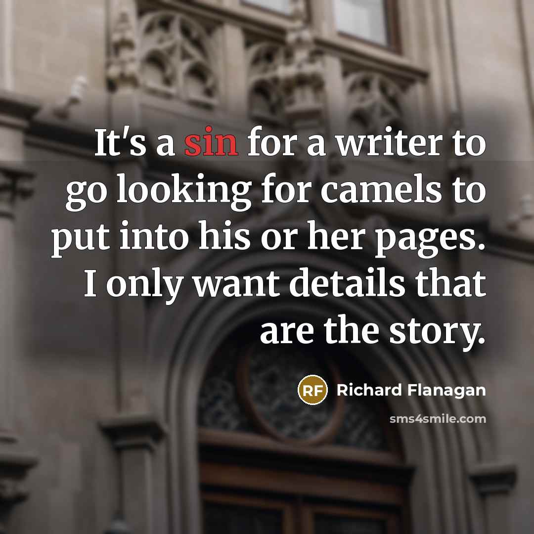 “It's a sin for a writer to go looking for camels to put into his or her pages. I only want details that are the story.” quote by Richard Flanagan