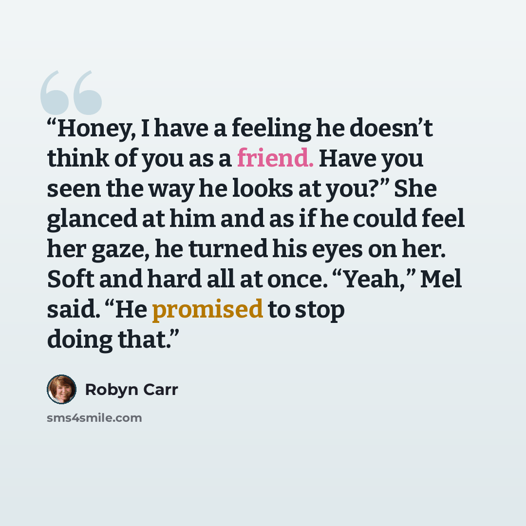 “Honey, I have a feeling he doesn’t think of you as a friend. Have you seen the way he looks at you?” She glanced at him and as if he could feel her gaze, he turned his eyes on her. Soft and hard all at once. “Yeah,” Mel said. “He promised to stop doing that.” quote by Robyn Carr