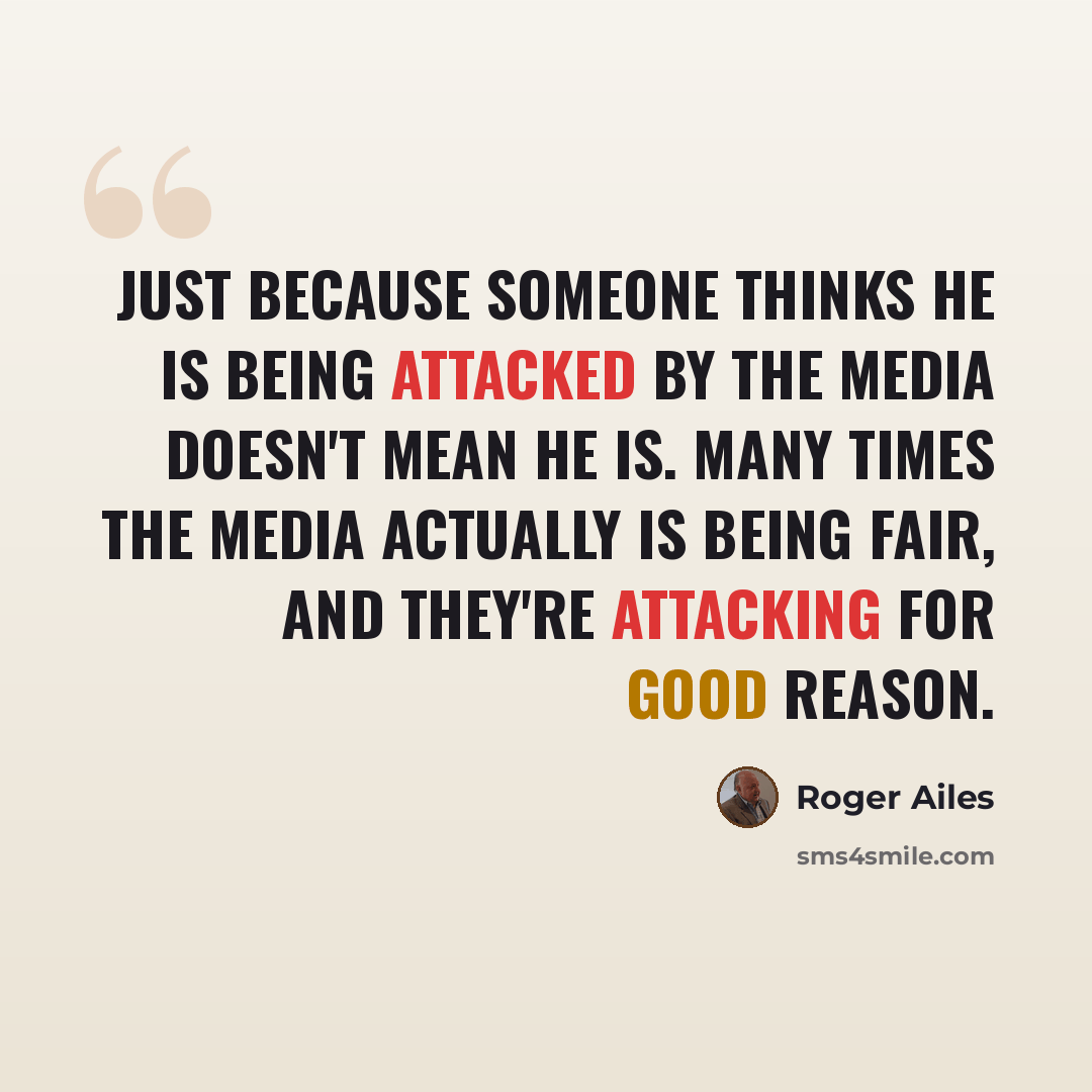 “Just because someone thinks he is being attacked by the media doesn't mean he is. Many times the media actually is being fair, and they're attacking for good reason.” quote by Roger Ailes