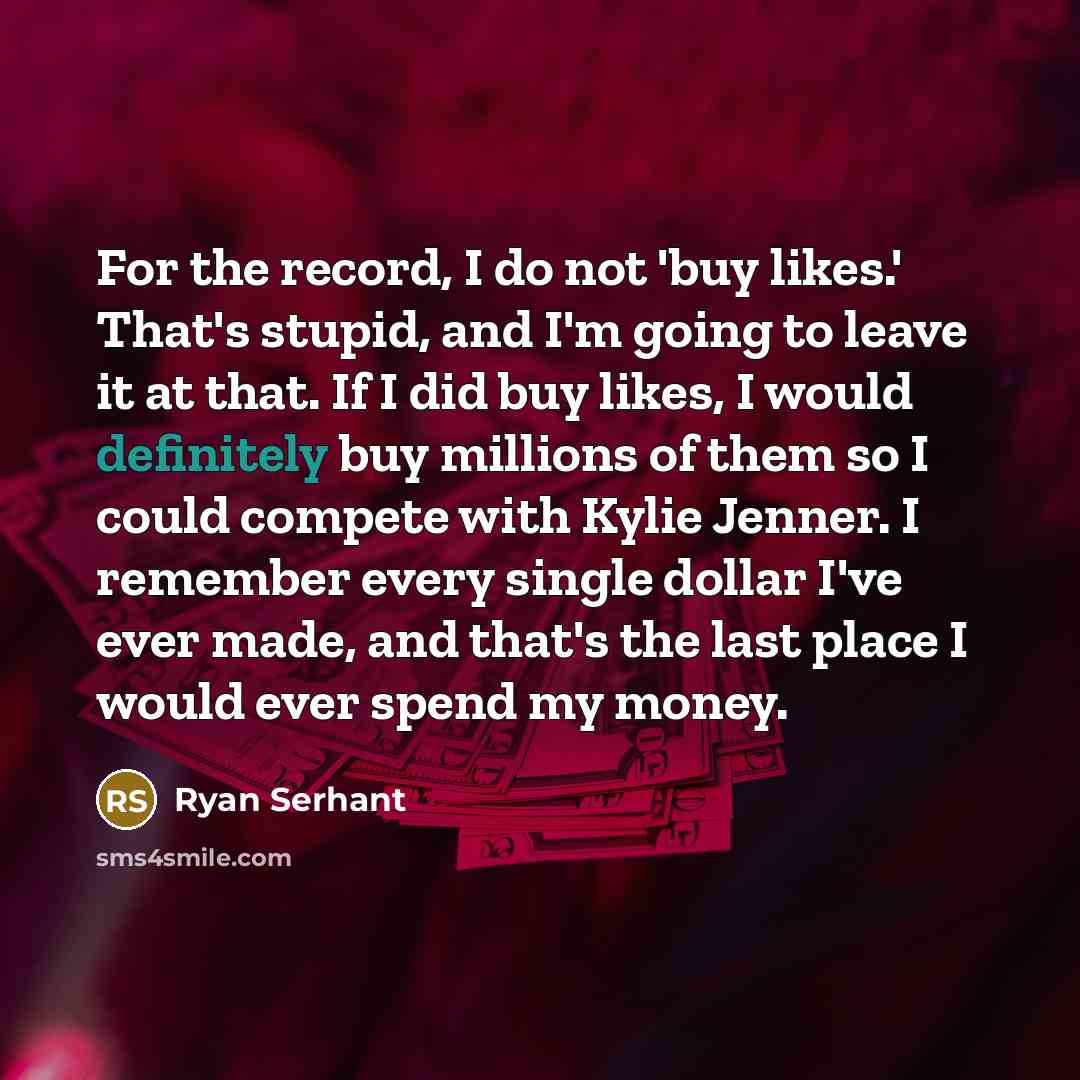“For the record, I do not 'buy likes.' That's stupid, and I'm going to leave it at that. If I did buy likes, I would definitely buy millions of them so I could compete with Kylie Jenner. I remember every single dollar I've ever made, and that's the last place I would ever spend my money.” quote by Ryan Serhant