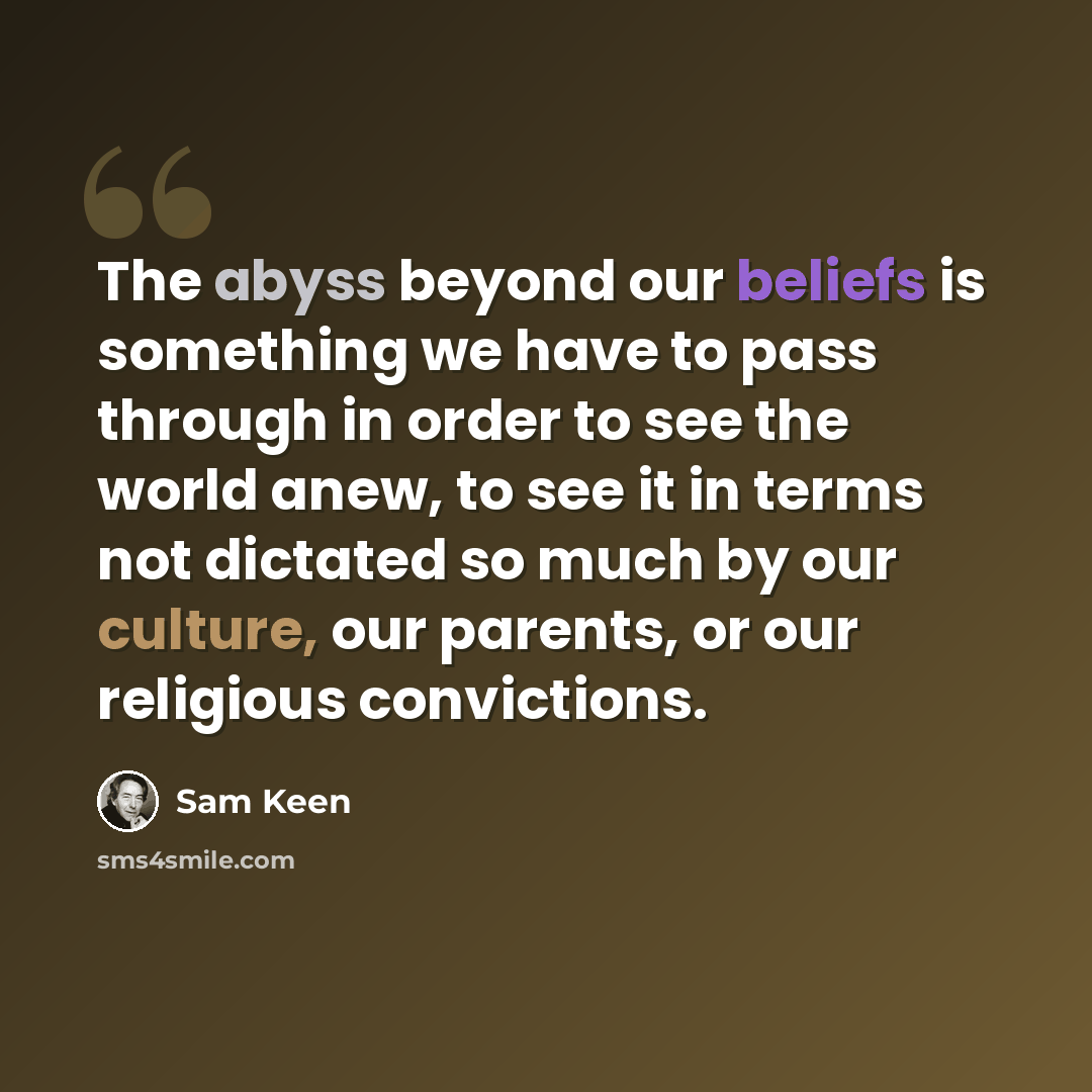 “The abyss beyond our beliefs is something we have to pass through in order to see the world anew, to see it in terms not dictated so much by our culture, our parents, or our religious convictions.” quote by Sam Keen