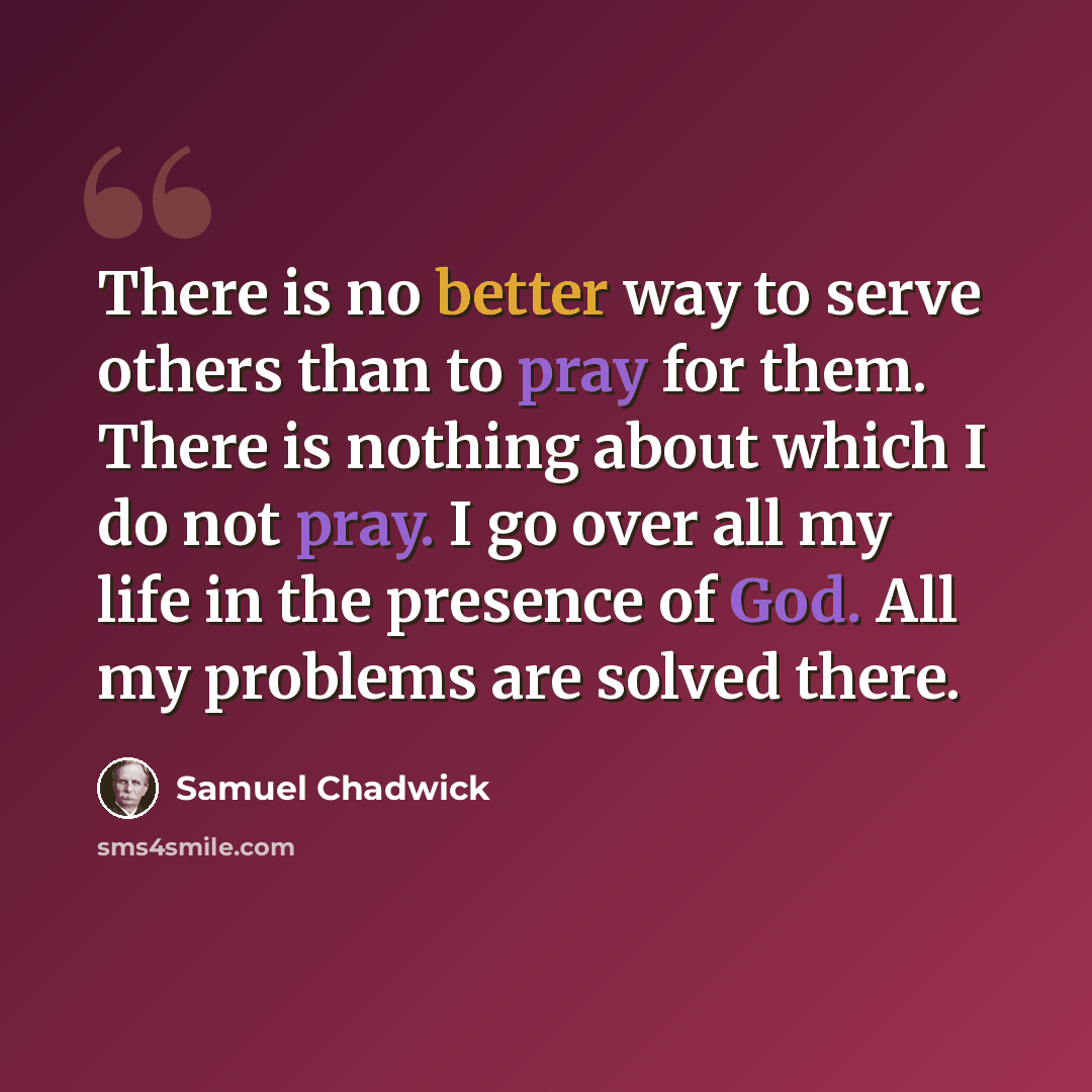 “There is no better way to serve others than to pray for them. There is nothing about which I do not pray. I go over all my life in the presence of God. All my problems are solved there.” quote by Samuel Chadwick
