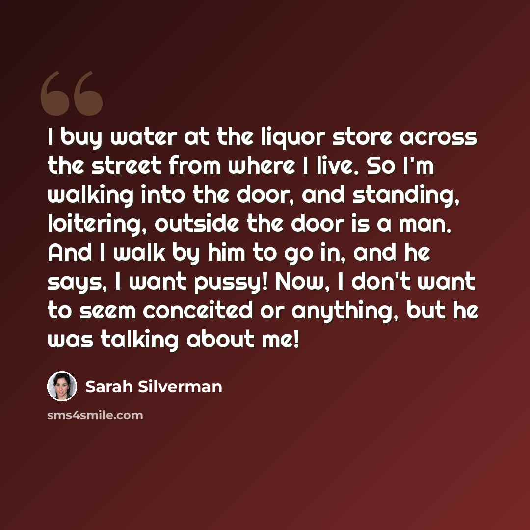 “I buy water at the liquor store across the street from where I live. So I'm walking into the door, and standing, loitering, outside the door is a man. And I walk by him to go in, and he says, I want pussy! Now, I don't want to seem conceited or anything, but he was talking about me!” quote by Sarah Silverman