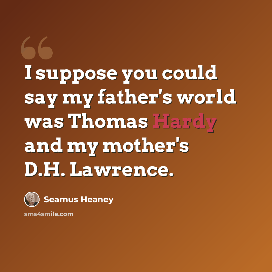 “I suppose you could say my father's world was Thomas Hardy and my mother's D.H. Lawrence.” quote by Seamus Heaney