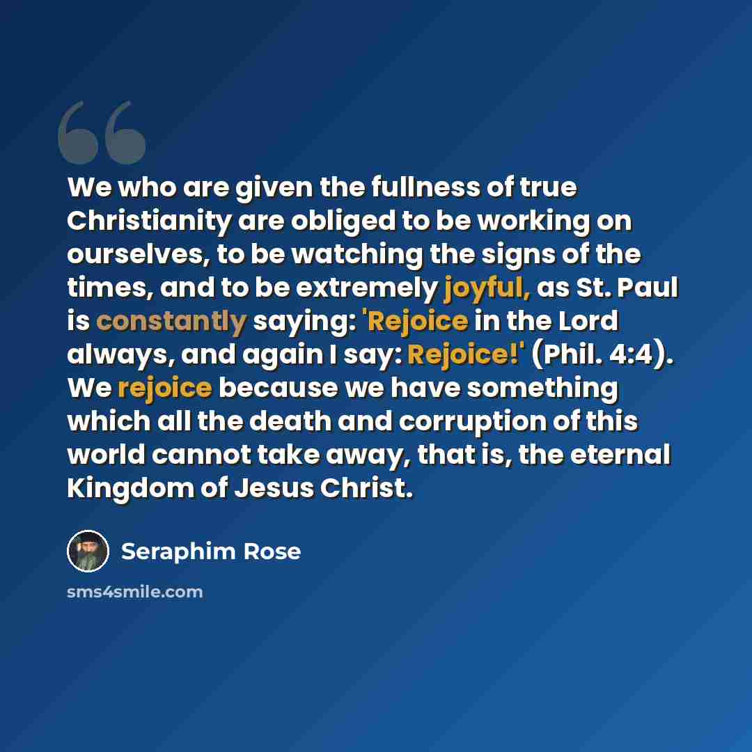 “We who are given the fullness of true Christianity are obliged to be working on ourselves, to be watching the signs of the times, and to be extremely joyful, as St. Paul is constantly saying: 'Rejoice in the Lord always, and again I say: Rejoice!' (Phil. 4:4). We rejoice because we have something…” quote by Seraphim Rose