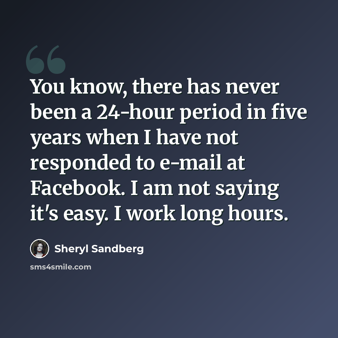 “You know, there has never been a 24-hour period in five years when I have not responded to e-mail at Facebook. I am not saying it's easy. I work long hours.” quote by Sheryl Sandberg