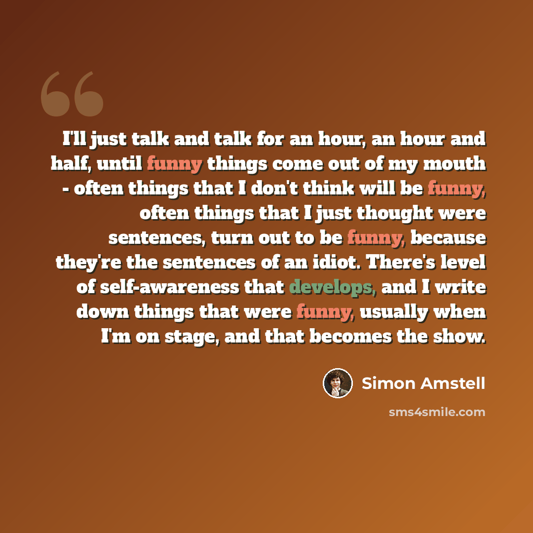 “I'll just talk and talk for an hour, an hour and half, until funny things come out of my mouth - often things that I don't think will be funny, often things that I just thought were sentences, turn out to be funny, because they're the sentences of an idiot. There's level of self-awareness that…” quote by Simon Amstell
