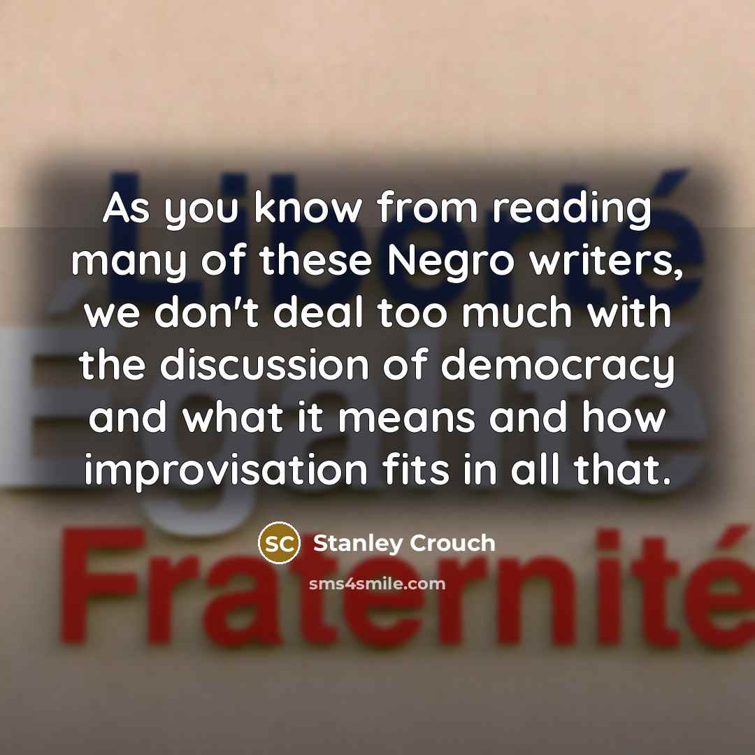 “As you know from reading many of these Negro writers, we don't deal too much with the discussion of democracy and what it means and how improvisation fits in all that.” quote by Stanley Crouch