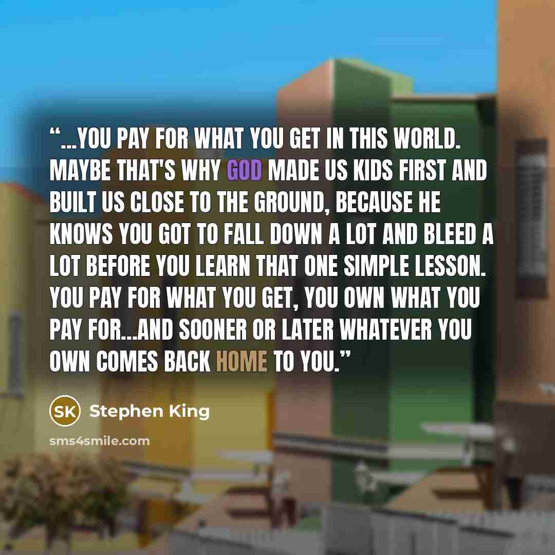 “...you pay for what you get in this world. Maybe that's why God made us kids first and built us close to the ground, because He knows you got to fall down a lot and bleed a lot before you learn that one simple lesson. You pay for what you get, you own what you pay for...and sooner or later…” quote by Stephen King