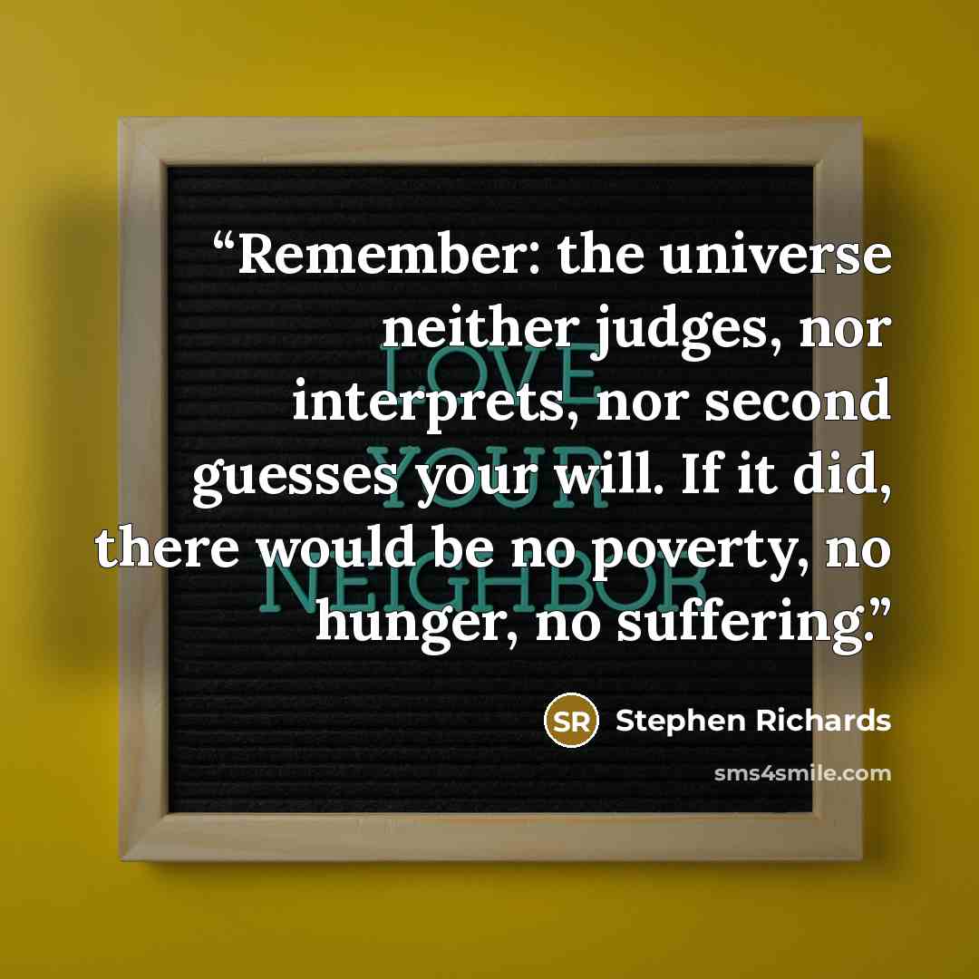 “Remember: the universe neither judges, nor interprets, nor second guesses your will. If it did, there would be no poverty, no hunger, no suffering.” quote by Stephen Richards