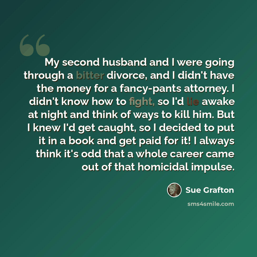 “My second husband and I were going through a bitter divorce, and I didn't have the money for a fancy-pants attorney. I didn't know how to fight, so I'd lie awake at night and think of ways to kill him. But I knew I'd get caught, so I decided to put it in a book and get paid for it! I always think…” quote by Sue Grafton