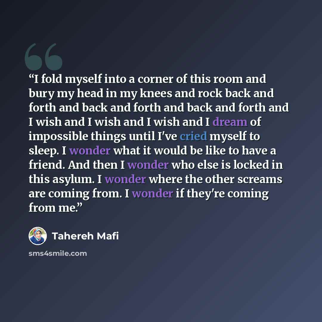 “I fold myself into a corner of this room and bury my head in my knees and rock back and forth and back and forth and back and forth and I wish and I wish and I wish and I dream of impossible things until I've cried myself to sleep. I wonder what it would be like to have a friend. And then I wonder…” quote by Tahereh Mafi