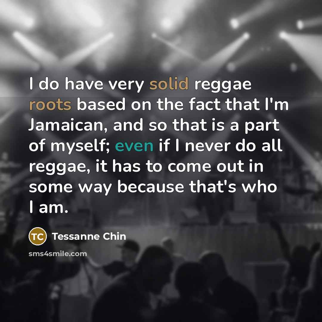 “I do have very solid reggae roots based on the fact that I'm Jamaican, and so that is a part of myself; even if I never do all reggae, it has to come out in some way because that's who I am.” quote by Tessanne Chin