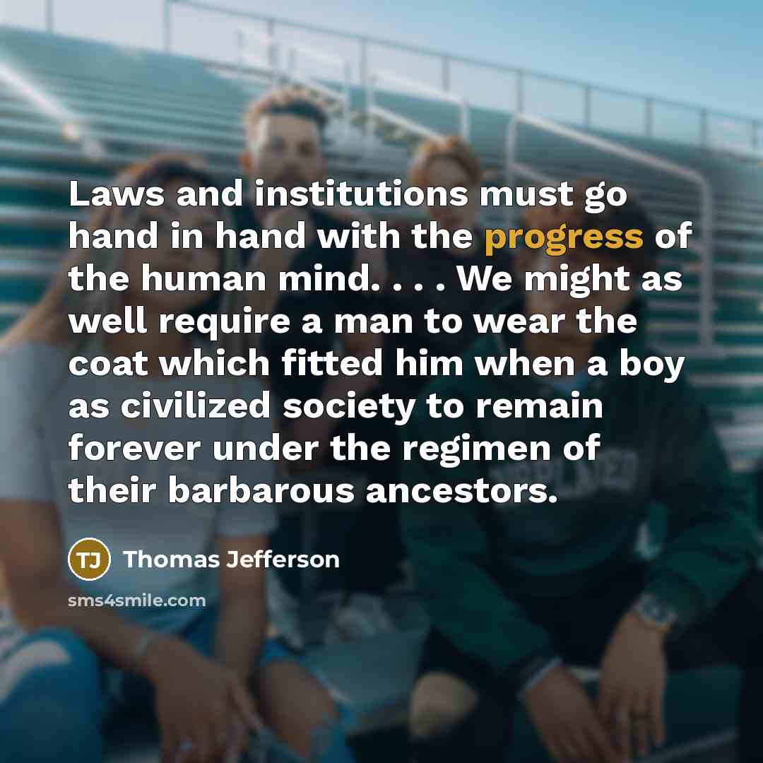 “Laws and institutions must go hand in hand with the progress of the human mind. . . . We might as well require a man to wear the coat which fitted him when a boy as civilized society to remain forever under the regimen of their barbarous ancestors.” quote by Thomas Jefferson