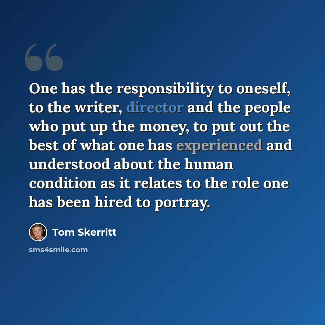 “One has the responsibility to oneself, to the writer, director and the people who put up the money, to put out the best of what one has experienced and understood about the human condition as it relates to the role one has been hired to portray.” quote by Tom Skerritt