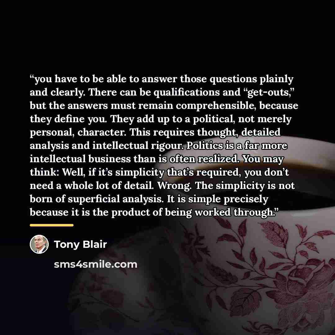 “you have to be able to answer those questions plainly and clearly. There can be qualifications and “get-outs,” but the answers must remain comprehensible, because they define you. They add up to a political, not merely personal, character. This requires thought, detailed analysis and intellectual…” quote by Tony Blair