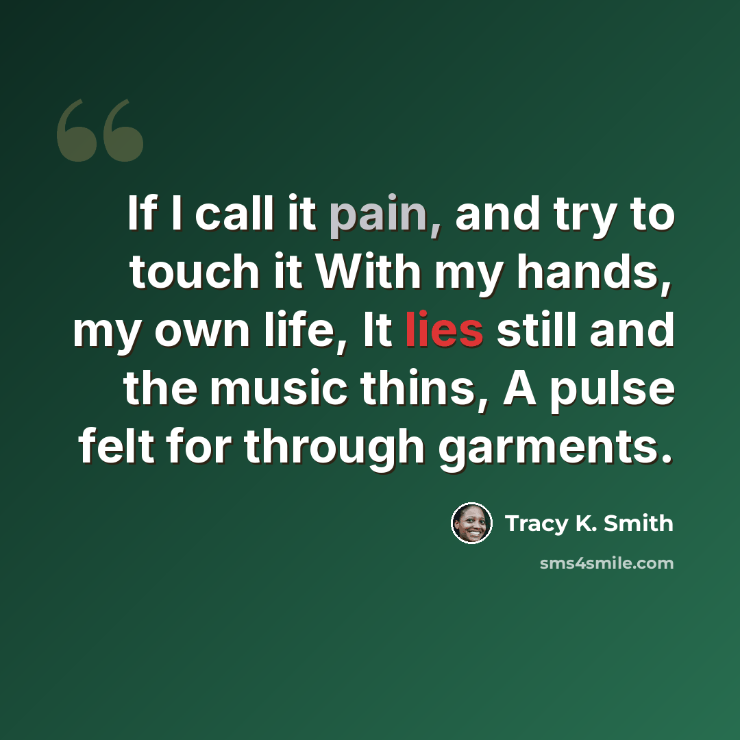 “If I call it pain, and try to touch it With my hands, my own life, It lies still and the music thins, A pulse felt for through garments.” quote by Tracy K. Smith