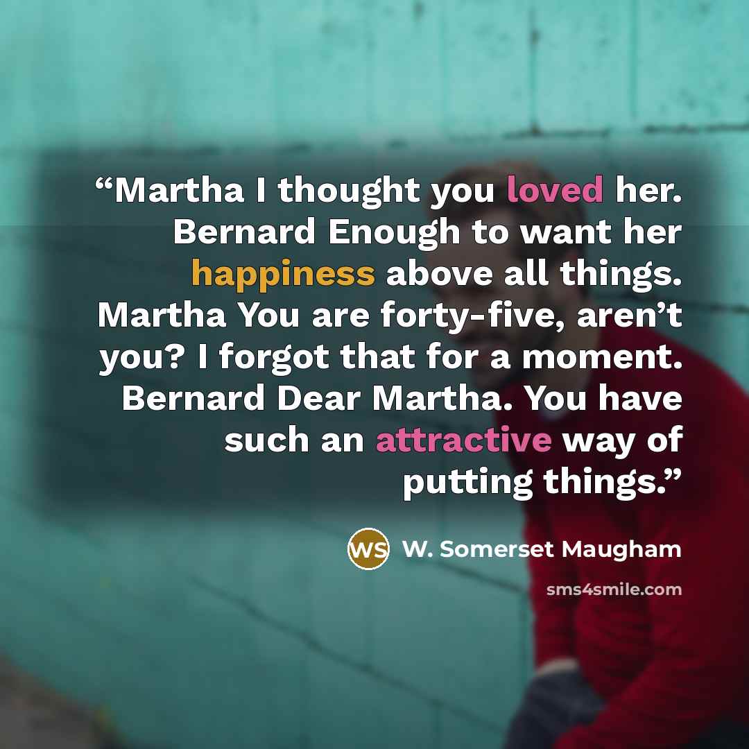 “Martha I thought you loved her. Bernard Enough to want her happiness above all things. Martha You are forty-five, aren’t you? I forgot that for a moment. Bernard Dear Martha. You have such an attractive way of putting things.” quote by W. Somerset Maugham