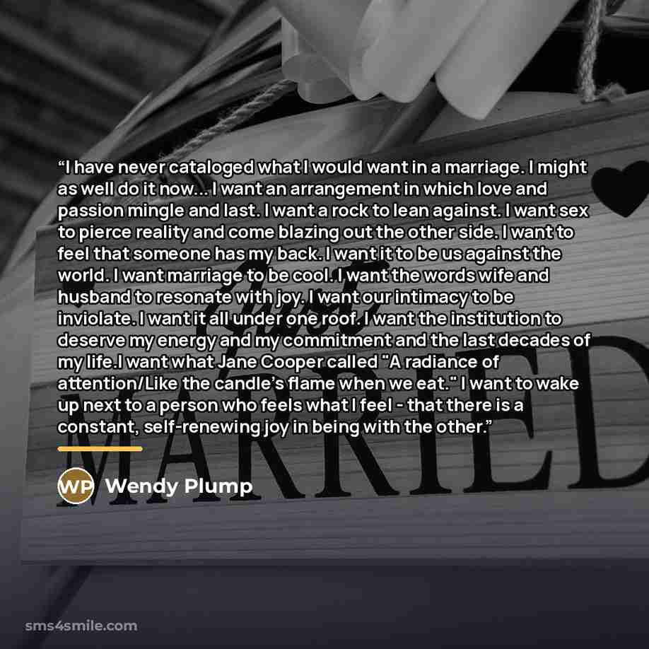 “I have never cataloged what I would want in a marriage. I might as well do it now... I want an arrangement in which love and passion mingle and last. I want a rock to lean against. I want sex to pierce reality and come blazing out the other side. I want to feel that someone has my back. I want it…” quote by Wendy Plump