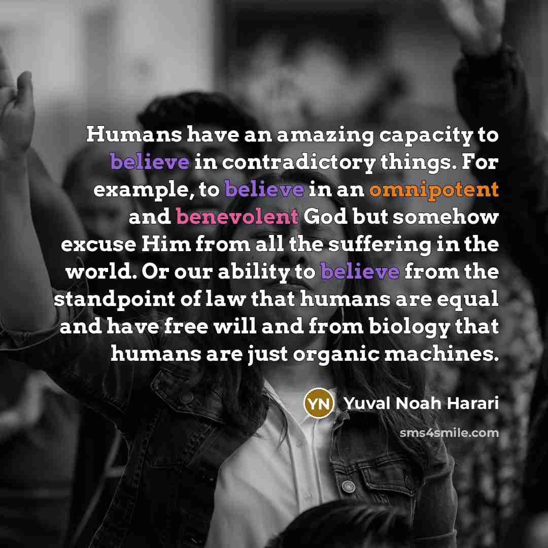 “Humans have an amazing capacity to believe in contradictory things. For example, to believe in an omnipotent and benevolent God but somehow excuse Him from all the suffering in the world. Or our ability to believe from the standpoint of law that humans are equal and have free will and from biology…” quote by Yuval Noah Harari