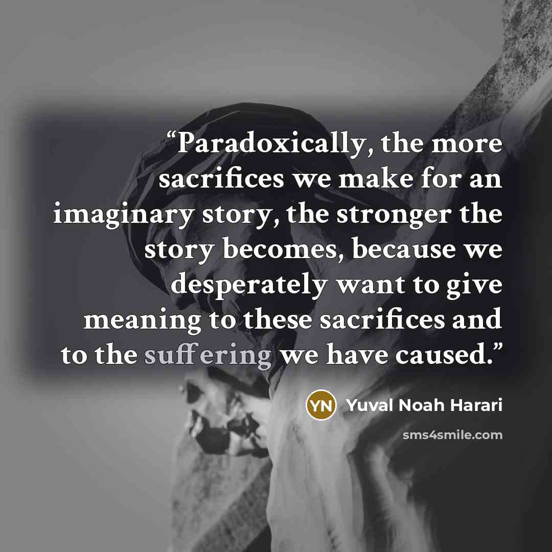 “Paradoxically, the more sacrifices we make for an imaginary story, the stronger the story becomes, because we desperately want to give meaning to these sacrifices and to the suffering we have caused.” quote by Yuval Noah Harari
