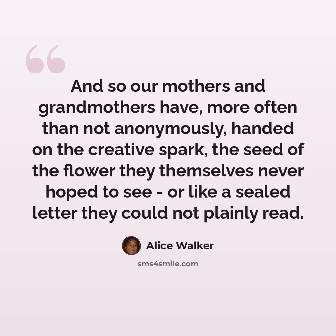 “And so our mothers and grandmothers have, more often than not anonymously, handed on the creative spark, the seed of the flower they themselves never hoped to see - or like a sealed letter they could not plainly read.” quote by Alice Walker