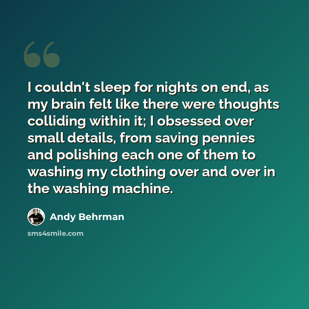 “I couldn't sleep for nights on end, as my brain felt like there were thoughts colliding within it; I obsessed over small details, from saving pennies and polishing each one of them to washing my clothing over and over in the washing machine.” quote by Andy Behrman