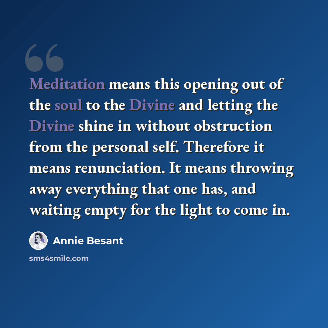 “Meditation means this opening out of the soul to the Divine and letting the Divine shine in without obstruction from the personal self. Therefore it means renunciation. It means throwing away everything that one has, and waiting empty for the light to come in.” quote by Annie Besant