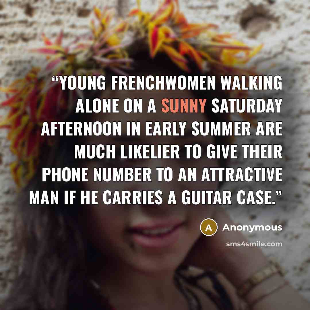 “Young Frenchwomen walking alone on a sunny Saturday afternoon in early summer are much likelier to give their phone number to an attractive man if he carries a guitar case.” quote by Anonymous