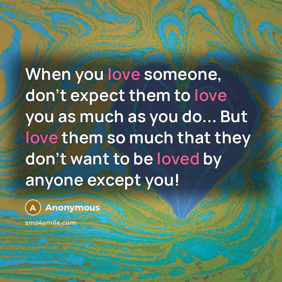 “When you love someone, don't expect them to love you as much as you do... But love them so much that they don't want to be loved by anyone except you!” quote by Anonymous