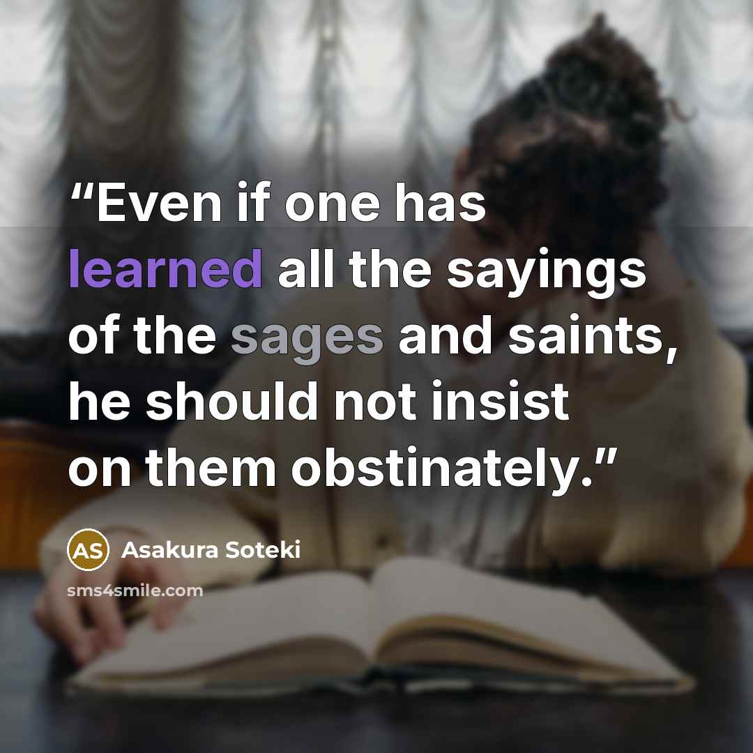 “Even if one has learned all the sayings of the sages and saints, he should not insist on them obstinately.” quote by Asakura Soteki
