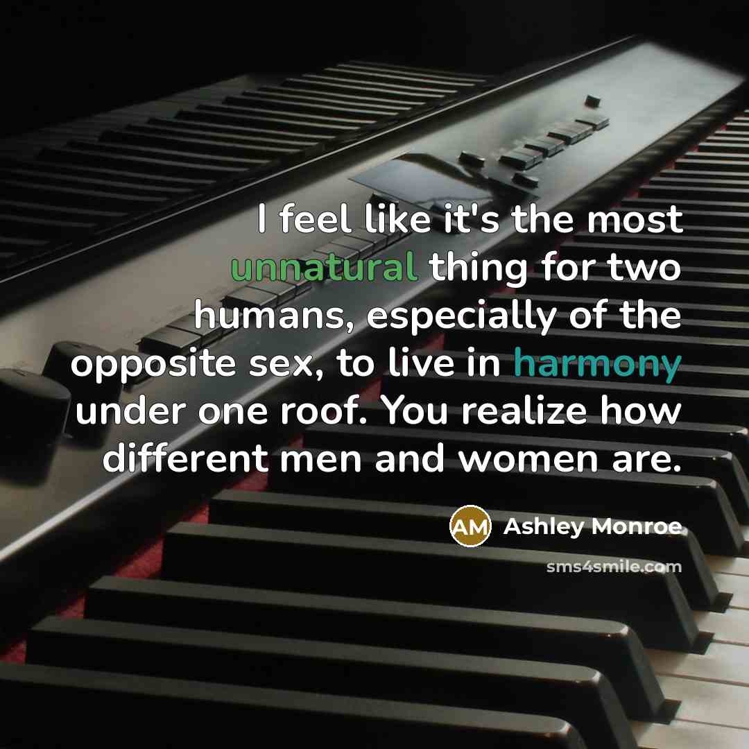 “I feel like it's the most unnatural thing for two humans, especially of the opposite sex, to live in harmony under one roof. You realize how different men and women are.” quote by Ashley Monroe