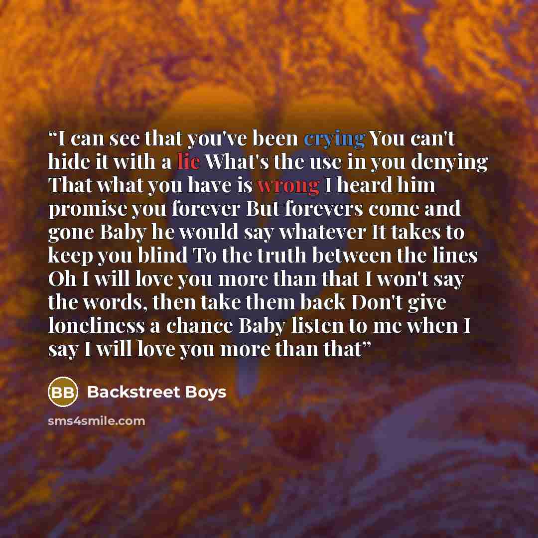 “I can see that you've been crying You can't hide it with a lie What's the use in you denying That what you have is wrong I heard him promise you forever But forevers come and gone Baby he would say whatever It takes to keep you blind To the truth between the lines Oh I will love you more than that…” quote by Backstreet Boys