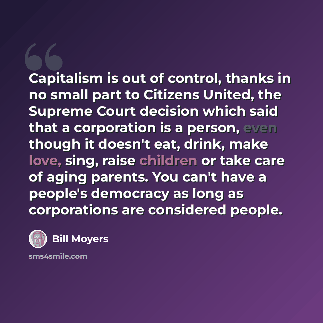 “Capitalism is out of control, thanks in no small part to Citizens United, the Supreme Court decision which said that a corporation is a person, even though it doesn't eat, drink, make love, sing, raise children or take care of aging parents. You can't have a people's democracy as long as…” quote by Bill Moyers