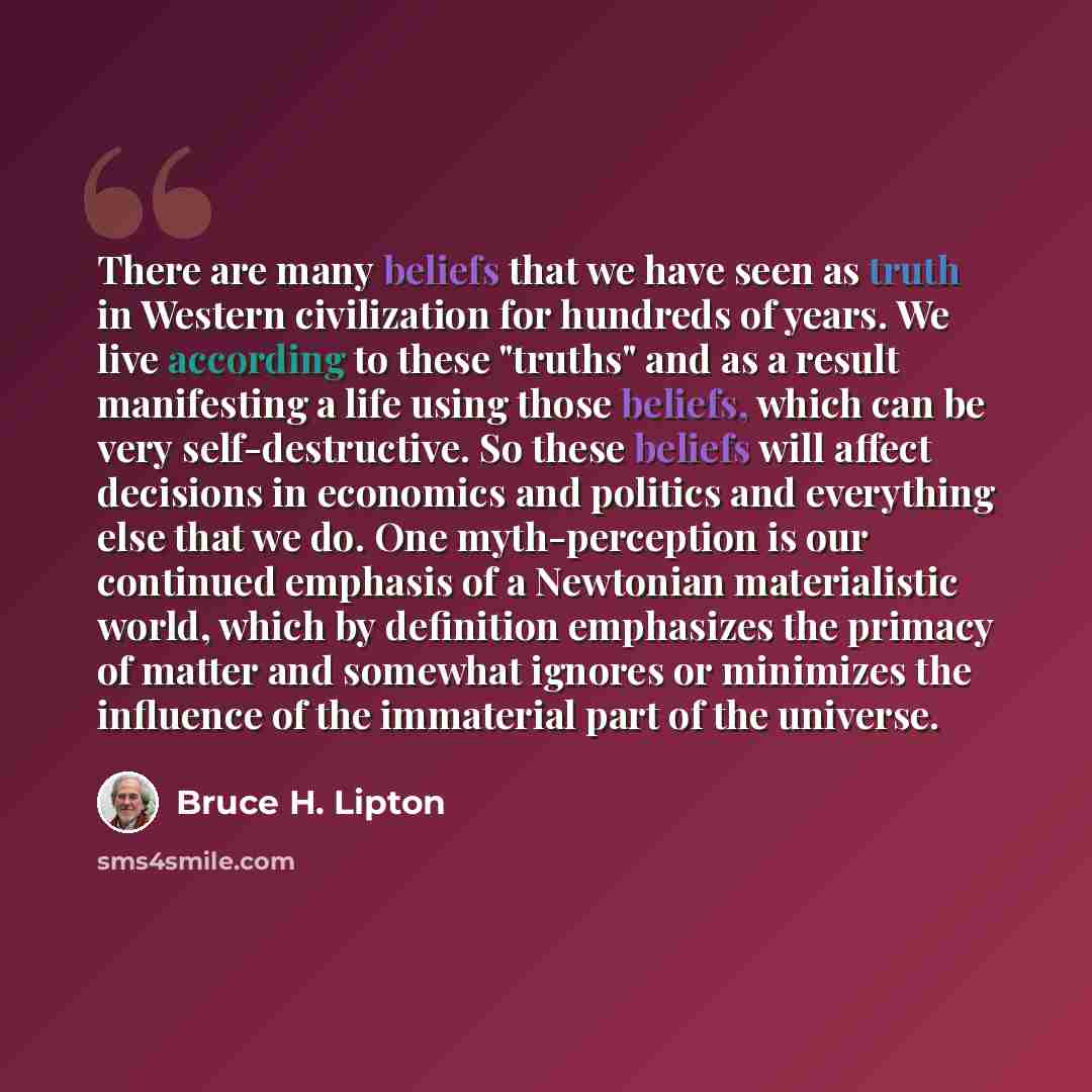 “There are many beliefs that we have seen as truth in Western civilization for hundreds of years. We live according to these "truths" and as a result manifesting a life using those beliefs, which can be very self-destructive. So these beliefs will affect decisions in economics and politics and…” quote by Bruce H. Lipton