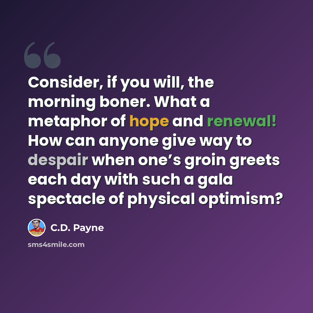 “Consider, if you will, the morning boner. What a metaphor of hope and renewal! How can anyone give way to despair when one’s groin greets each day with such a gala spectacle of physical optimism?” quote by C.D. Payne