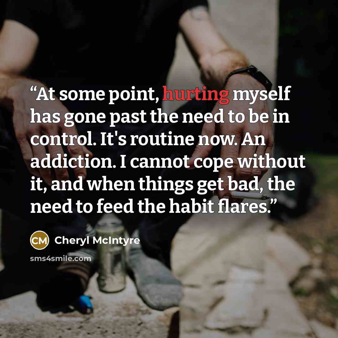 “At some point, hurting myself has gone past the need to be in control. It's routine now. An addiction. I cannot cope without it, and when things get bad, the need to feed the habit flares.” quote by Cheryl McIntyre