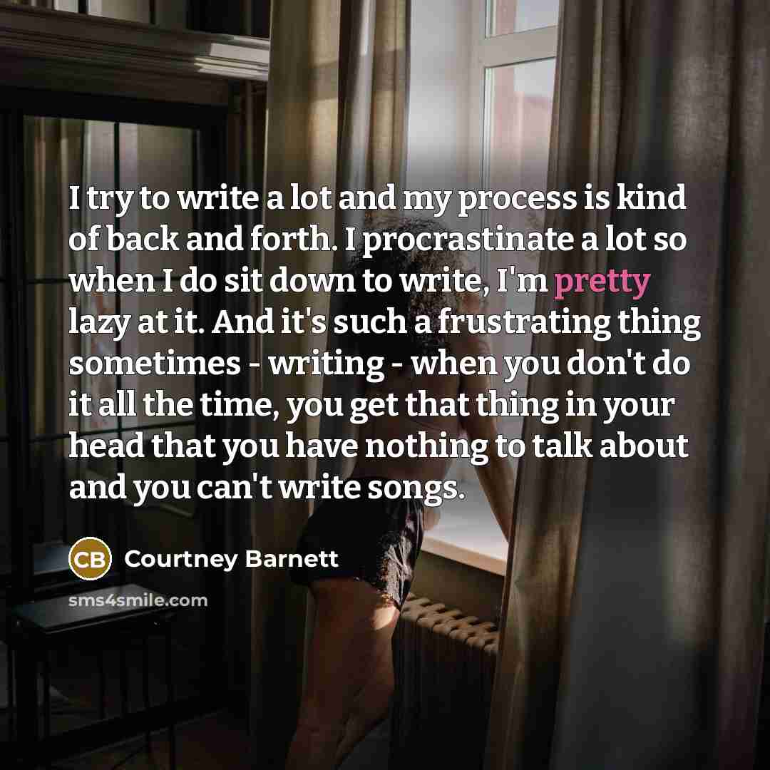 “I try to write a lot and my process is kind of back and forth. I procrastinate a lot so when I do sit down to write, I'm pretty lazy at it. And it's such a frustrating thing sometimes - writing - when you don't do it all the time, you get that thing in your head that you have nothing to talk about…” quote by Courtney Barnett