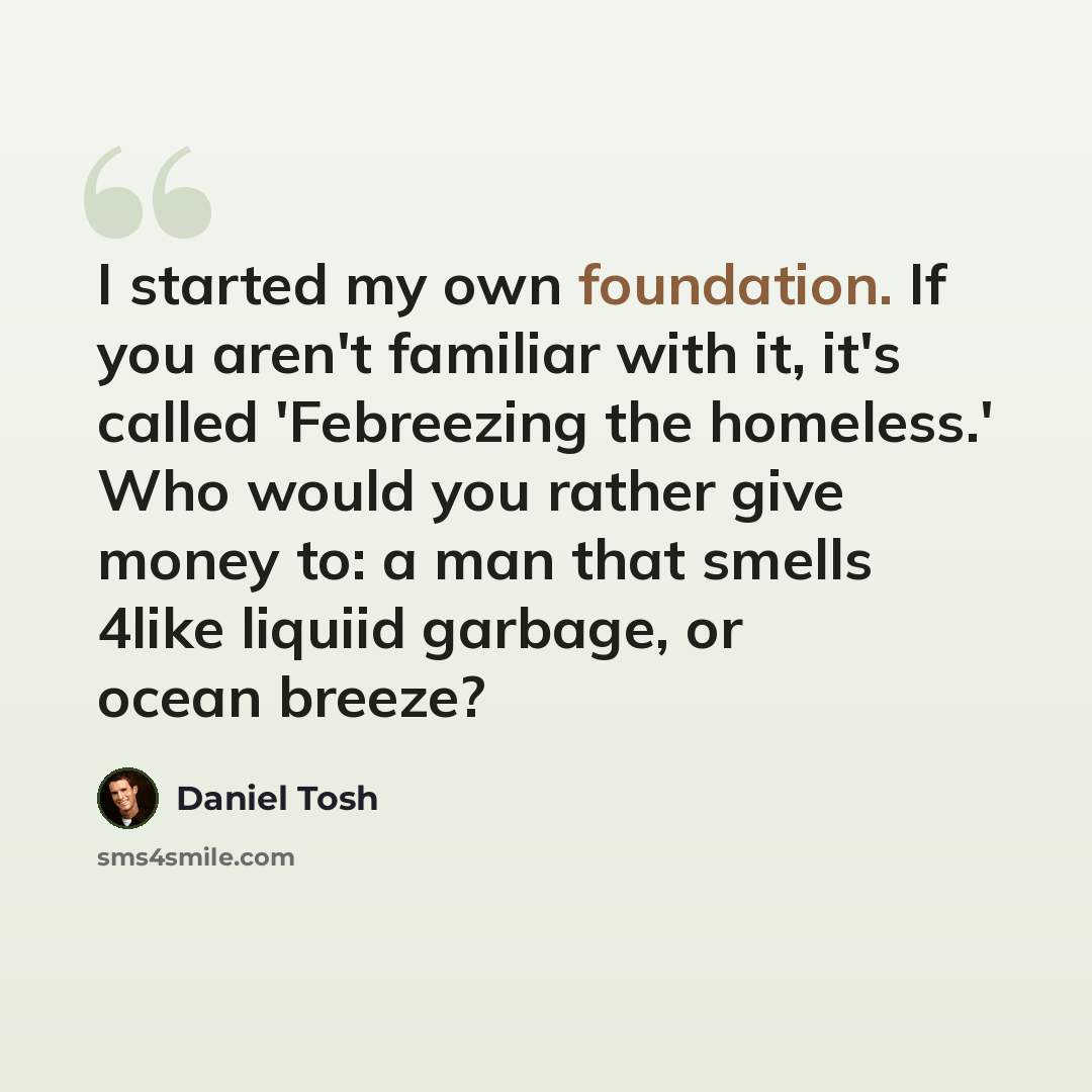 “I started my own foundation. If you aren't familiar with it, it's called 'Febreezing the homeless.' Who would you rather give money to: a man that smells 4like liquiid garbage, or ocean breeze?” quote by Daniel Tosh