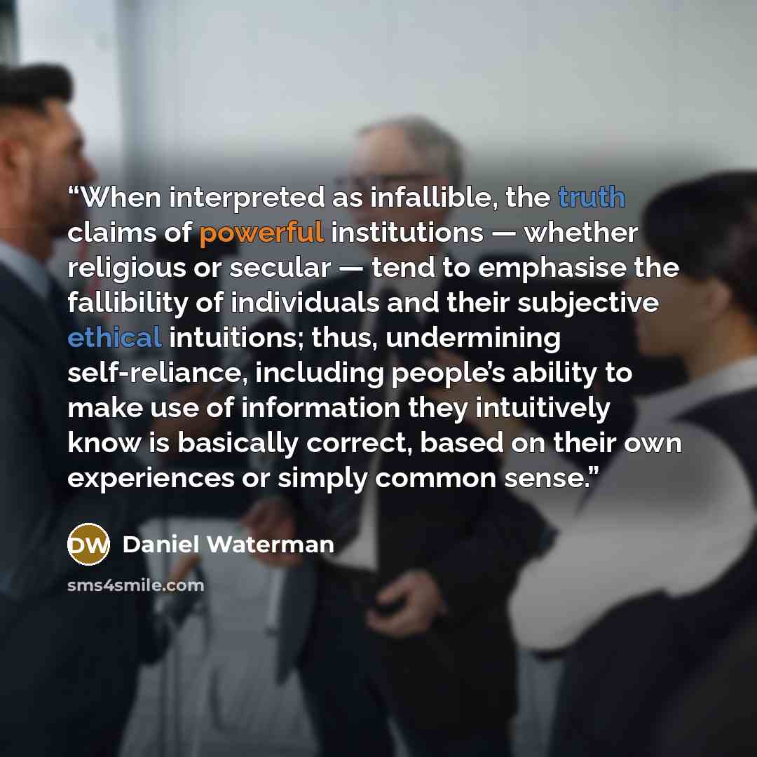 “When interpreted as infallible, the truth claims of powerful institutions — whether religious or secular — tend to emphasise the fallibility of individuals and their subjective ethical intuitions; thus, undermining self-reliance, including people’s ability to make use of information they…” quote by Daniel Waterman