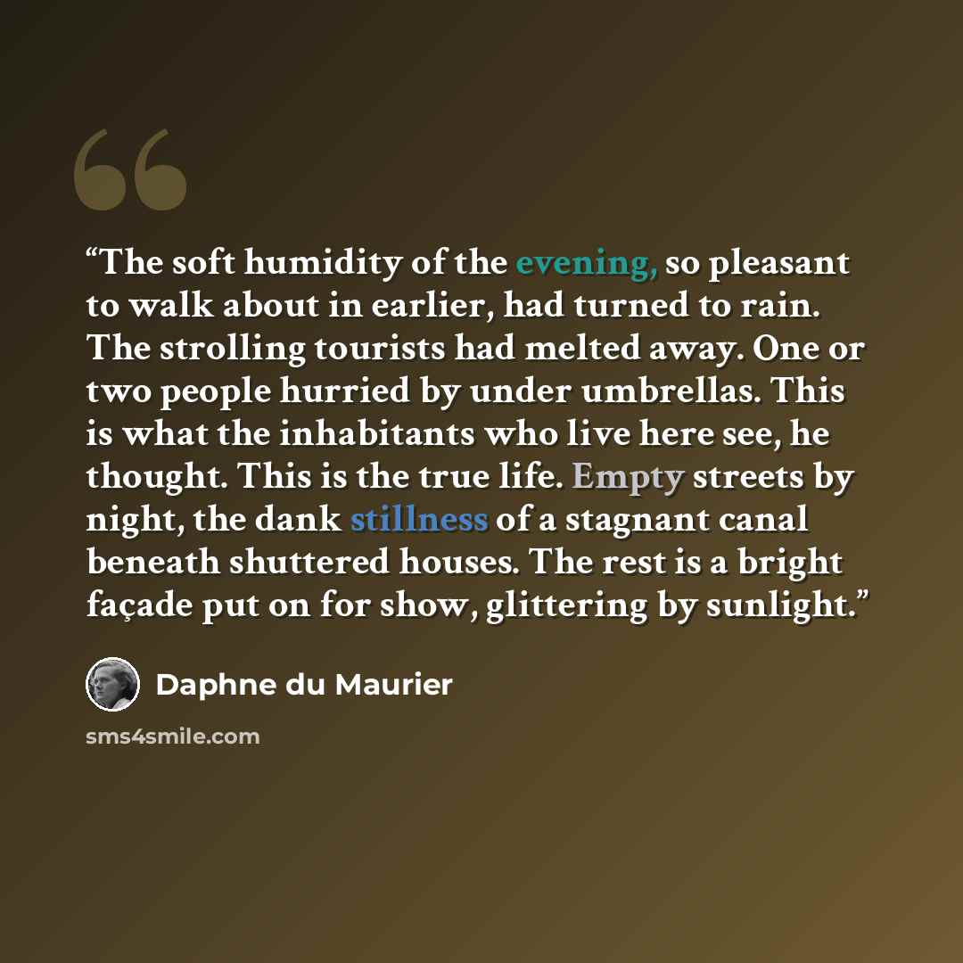 “The soft humidity of the evening, so pleasant to walk about in earlier, had turned to rain. The strolling tourists had melted away. One or two people hurried by under umbrellas. This is what the inhabitants who live here see, he thought. This is the true life. Empty streets by night, the dank…” quote by Daphne du Maurier