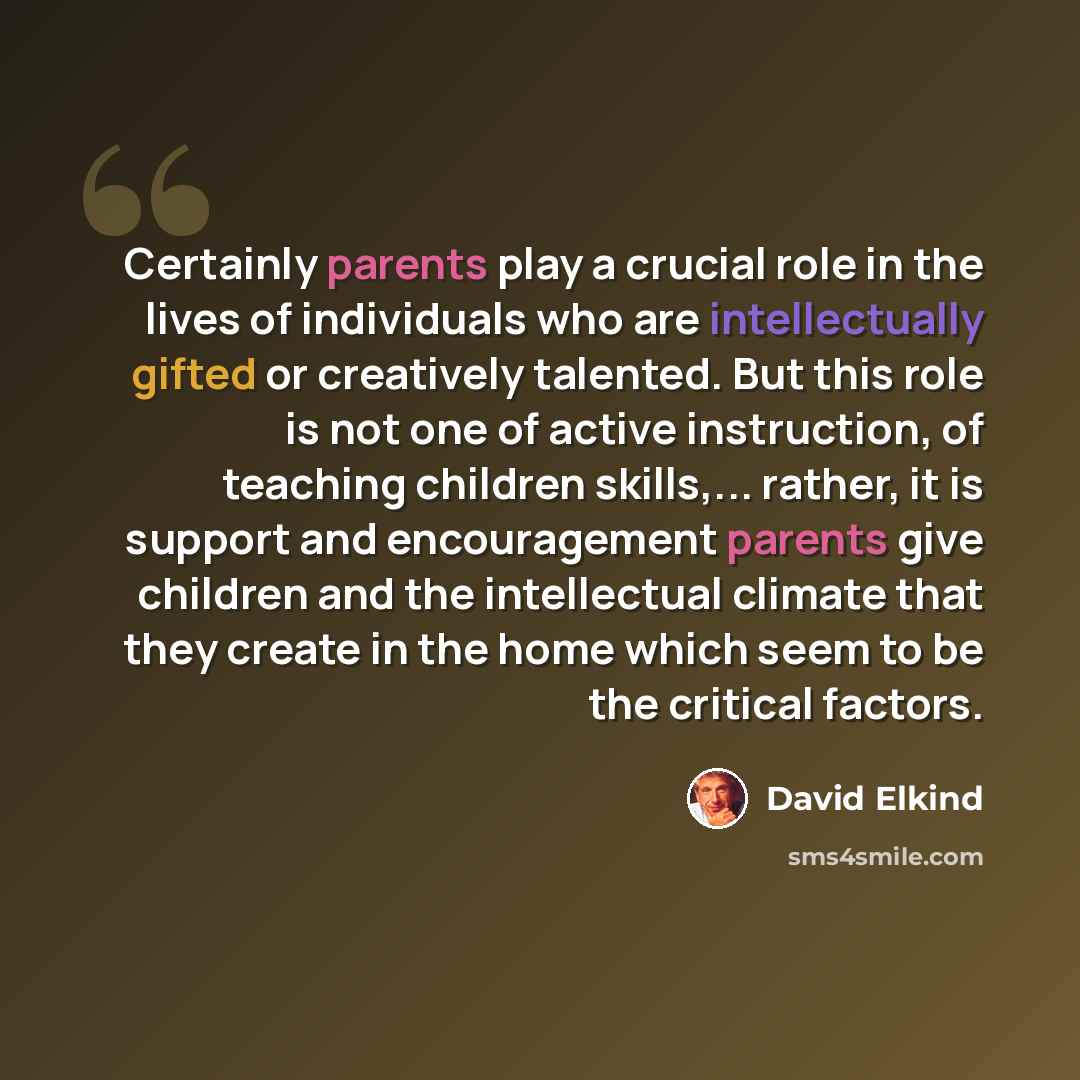 “Certainly parents play a crucial role in the lives of individuals who are intellectually gifted or creatively talented. But this role is not one of active instruction, of teaching children skills,... rather, it is support and encouragement parents give children and the intellectual climate that…” quote by David Elkind